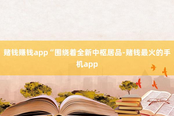 赌钱赚钱app“围绕着全新中枢居品-赌钱最火的手机app