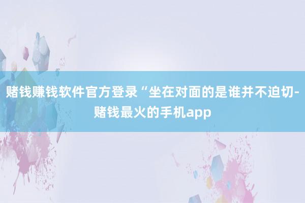 赌钱赚钱软件官方登录“坐在对面的是谁并不迫切-赌钱最火的手机app