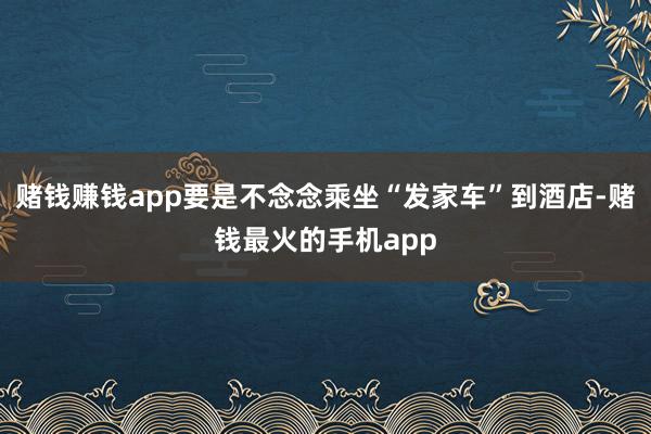 赌钱赚钱app要是不念念乘坐“发家车”到酒店-赌钱最火的手机app