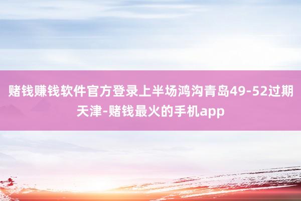 赌钱赚钱软件官方登录上半场鸿沟青岛49-52过期天津-赌钱最火的手机app