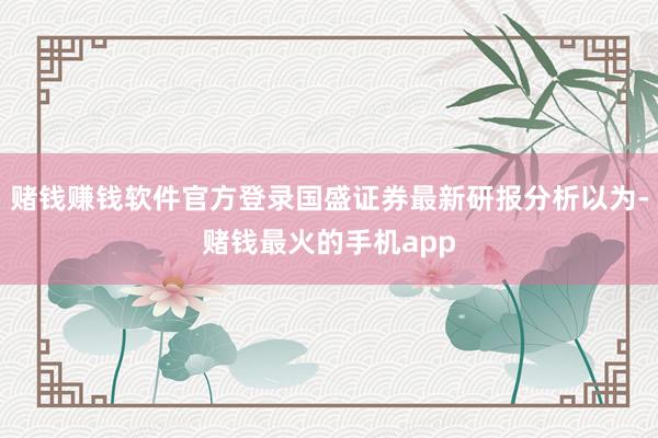 赌钱赚钱软件官方登录国盛证券最新研报分析以为-赌钱最火的手机app