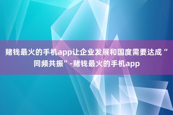 赌钱最火的手机app让企业发展和国度需要达成“同频共振”-赌钱最火的手机app