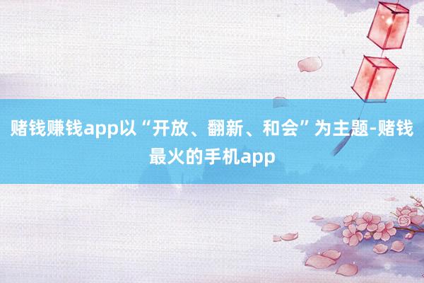 赌钱赚钱app以“开放、翻新、和会”为主题-赌钱最火的手机app