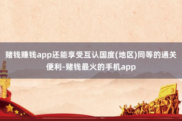 赌钱赚钱app还能享受互认国度(地区)同等的通关便利-赌钱最火的手机app