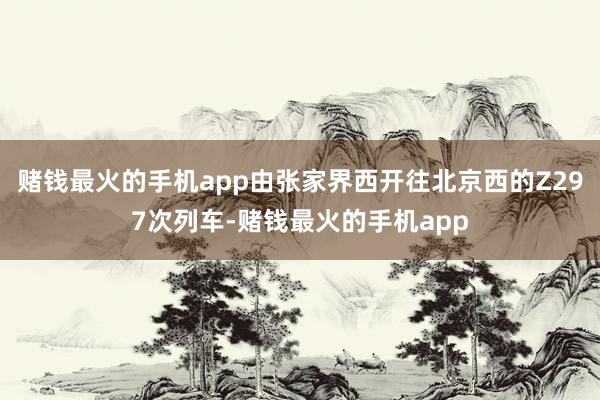 赌钱最火的手机app由张家界西开往北京西的Z297次列车-赌钱最火的手机app