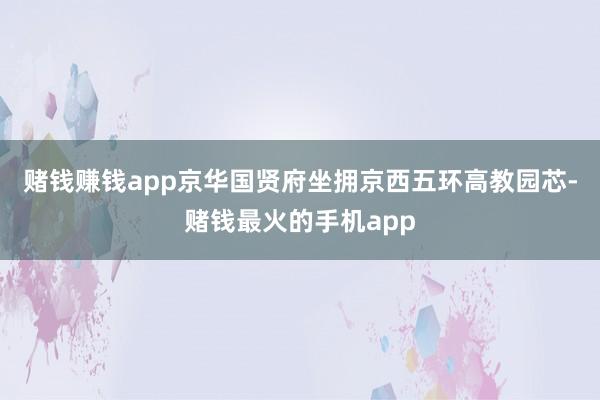 赌钱赚钱app京华国贤府坐拥京西五环高教园芯-赌钱最火的手机app