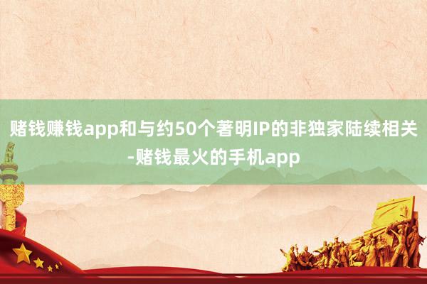 赌钱赚钱app和与约50个著明IP的非独家陆续相关-赌钱最火的手机app