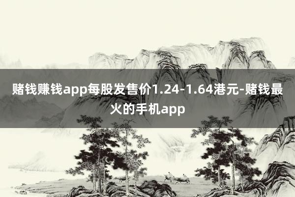 赌钱赚钱app每股发售价1.24-1.64港元-赌钱最火的手机app