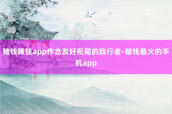 赌钱赚钱app作念友好衔尾的践行者-赌钱最火的手机app