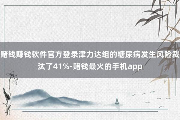 赌钱赚钱软件官方登录津力达组的糖尿病发生风险裁汰了41%-赌钱最火的手机app