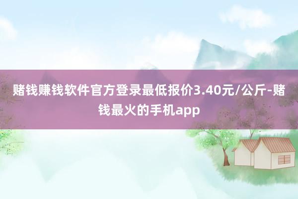 赌钱赚钱软件官方登录最低报价3.40元/公斤-赌钱最火的手机app
