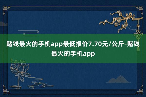 赌钱最火的手机app最低报价7.70元/公斤-赌钱最火的手机app