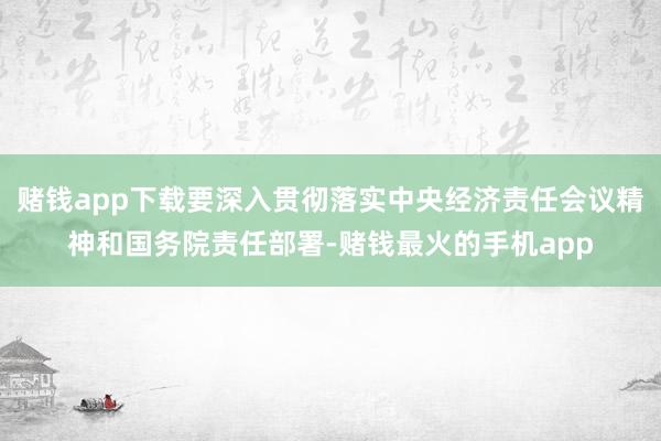 赌钱app下载要深入贯彻落实中央经济责任会议精神和国务院责任部署-赌钱最火的手机app