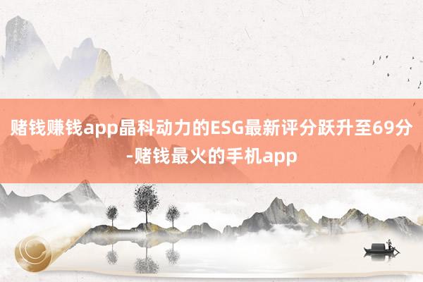 赌钱赚钱app晶科动力的ESG最新评分跃升至69分-赌钱最火的手机app