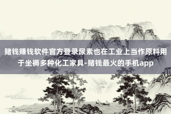 赌钱赚钱软件官方登录尿素也在工业上当作原料用于坐褥多种化工家具-赌钱最火的手机app