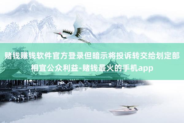 赌钱赚钱软件官方登录但暗示将投诉转交给划定部相宜公众利益-赌钱最火的手机app