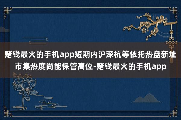 赌钱最火的手机app短期内沪深杭等依托热盘新址市集热度尚能保管高位-赌钱最火的手机app