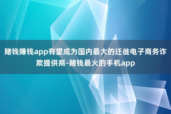 赌钱赚钱app有望成为国内最大的迁徙电子商务诈欺提供商-赌钱最火的手机app