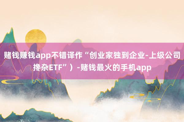 赌钱赚钱app不错译作“创业家独到企业-上级公司搀杂ETF”）-赌钱最火的手机app