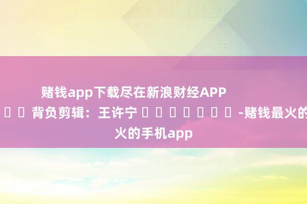 赌钱app下载尽在新浪财经APP            						背负剪辑：王许宁 							-赌钱最火的手机app