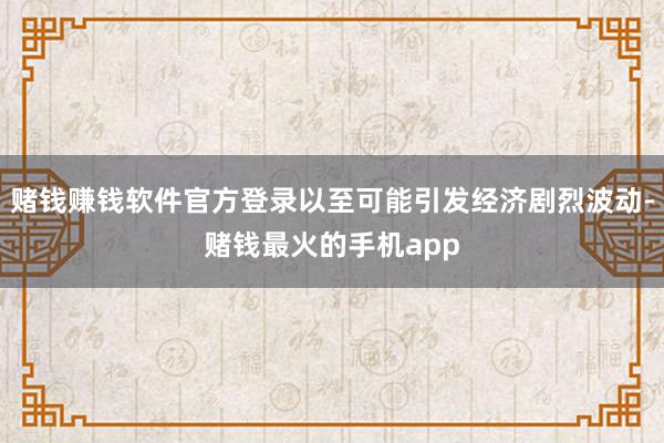 赌钱赚钱软件官方登录以至可能引发经济剧烈波动-赌钱最火的手机app