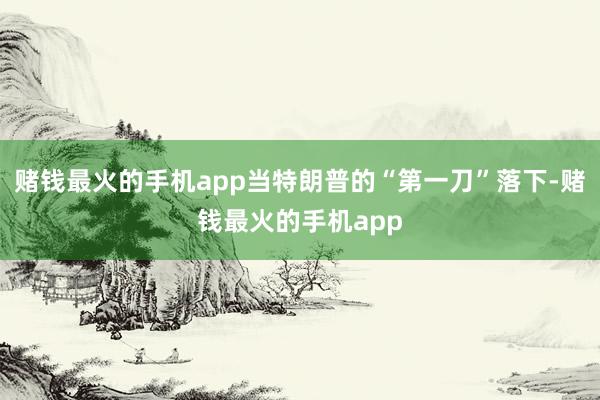 赌钱最火的手机app当特朗普的“第一刀”落下-赌钱最火的手机app