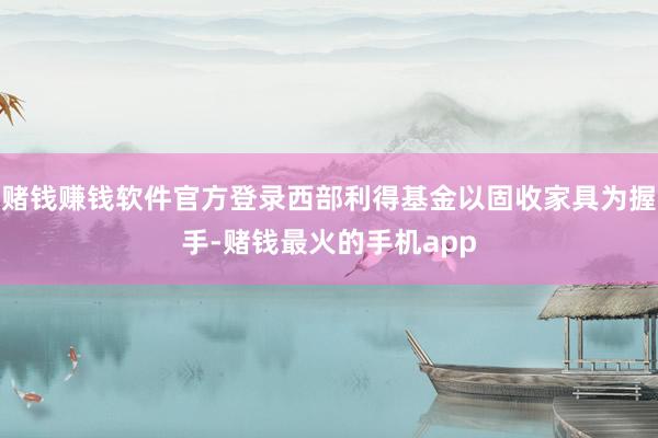 赌钱赚钱软件官方登录西部利得基金以固收家具为握手-赌钱最火的手机app