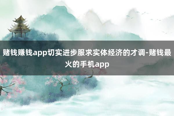 赌钱赚钱app切实进步服求实体经济的才调-赌钱最火的手机app