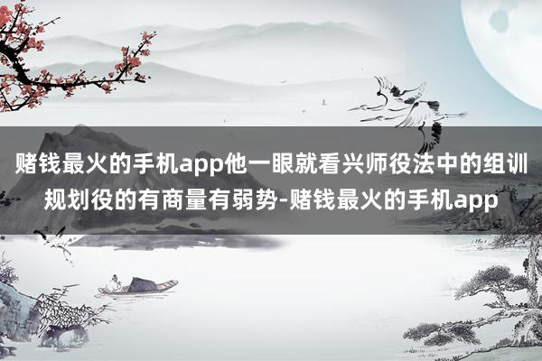 赌钱最火的手机app他一眼就看兴师役法中的组训规划役的有商量有弱势-赌钱最火的手机app