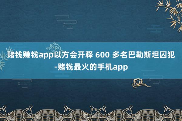 赌钱赚钱app以方会开释 600 多名巴勒斯坦囚犯-赌钱最火的手机app