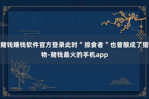 赌钱赚钱软件官方登录此时＂掠食者＂也曾酿成了猎物-赌钱最火的手机app
