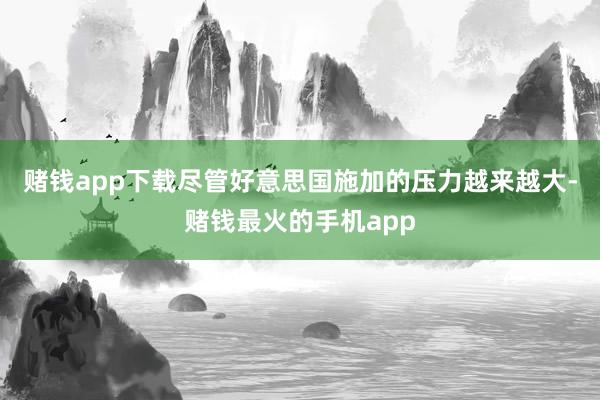 赌钱app下载尽管好意思国施加的压力越来越大-赌钱最火的手机app